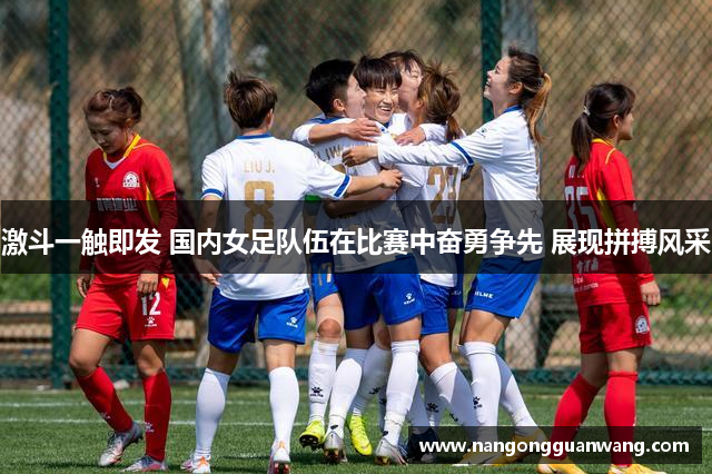 激斗一触即发 国内女足队伍在比赛中奋勇争先 展现拼搏风采