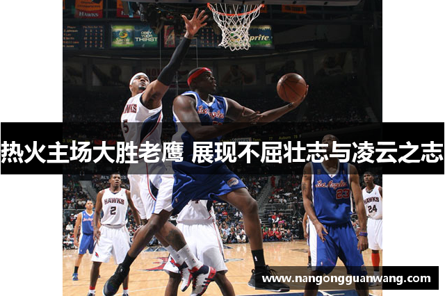 热火主场大胜老鹰 展现不屈壮志与凌云之志