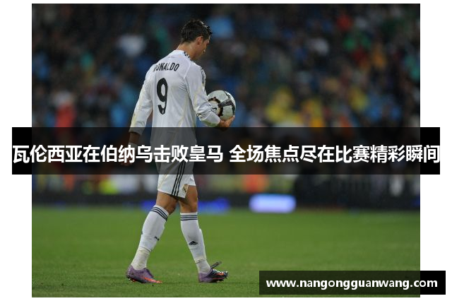 瓦伦西亚在伯纳乌击败皇马 全场焦点尽在比赛精彩瞬间