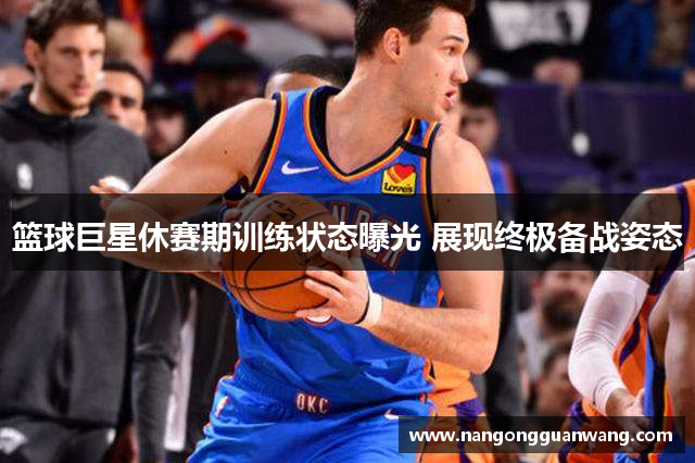 篮球巨星休赛期训练状态曝光 展现终极备战姿态