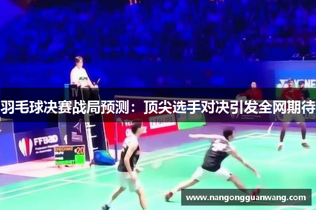 羽毛球决赛战局预测：顶尖选手对决引发全网期待