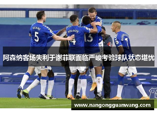 阿森纳客场失利于谢菲联面临严峻考验球队状态堪忧