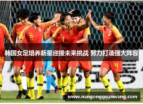 韩国女足培养新星迎接未来挑战 努力打造强大阵容