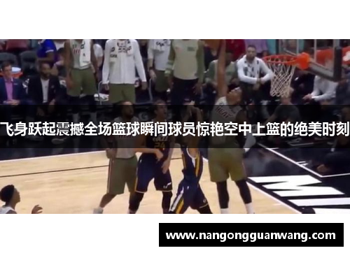 飞身跃起震撼全场篮球瞬间球员惊艳空中上篮的绝美时刻
