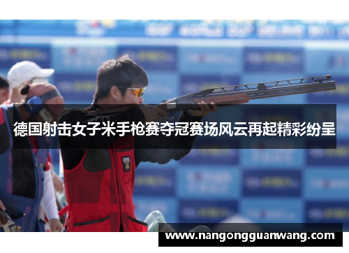 德国射击女子米手枪赛夺冠赛场风云再起精彩纷呈