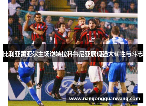 比利亚雷亚尔主场逆转拉科鲁尼亚展现强大韧性与斗志