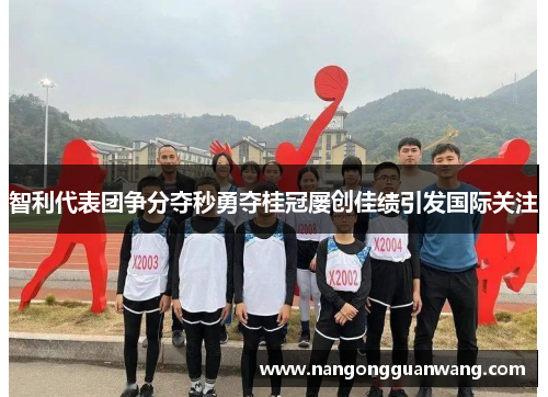 智利代表团争分夺秒勇夺桂冠屡创佳绩引发国际关注